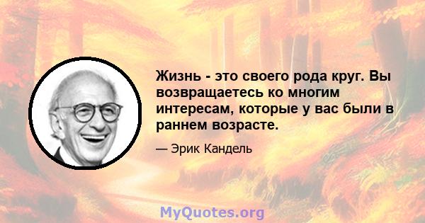 Жизнь - это своего рода круг. Вы возвращаетесь ко многим интересам, которые у вас были в раннем возрасте.