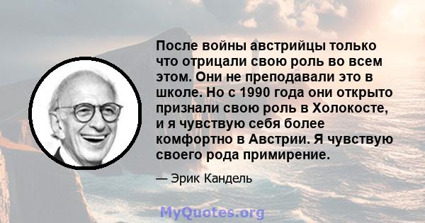 После войны австрийцы только что отрицали свою роль во всем этом. Они не преподавали это в школе. Но с 1990 года они открыто признали свою роль в Холокосте, и я чувствую себя более комфортно в Австрии. Я чувствую своего 