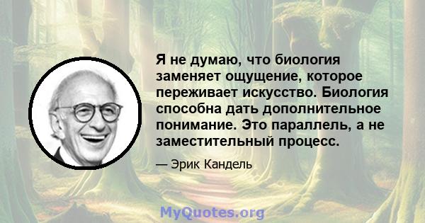 Я не думаю, что биология заменяет ощущение, которое переживает искусство. Биология способна дать дополнительное понимание. Это параллель, а не заместительный процесс.