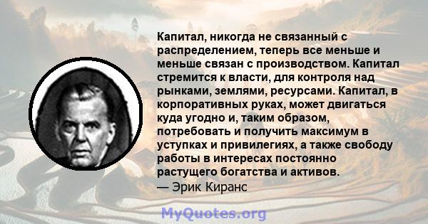 Капитал, никогда не связанный с распределением, теперь все меньше и меньше связан с производством. Капитал стремится к власти, для контроля над рынками, землями, ресурсами. Капитал, в корпоративных руках, может