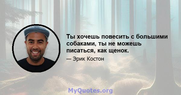 Ты хочешь повесить с большими собаками, ты не можешь писаться, как щенок.