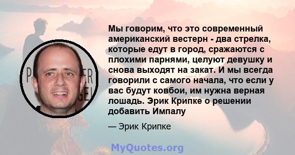 Мы говорим, что это современный американский вестерн - два стрелка, которые едут в город, сражаются с плохими парнями, целуют девушку и снова выходят на закат. И мы всегда говорили с самого начала, что если у вас будут