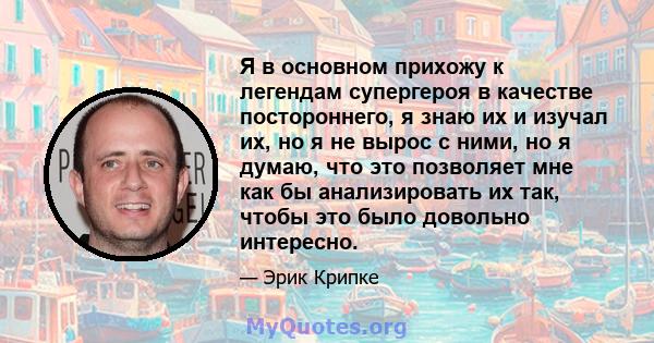 Я в основном прихожу к легендам супергероя в качестве постороннего, я знаю их и изучал их, но я не вырос с ними, но я думаю, что это позволяет мне как бы анализировать их так, чтобы это было довольно интересно.