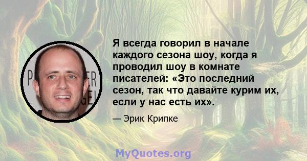 Я всегда говорил в начале каждого сезона шоу, когда я проводил шоу в комнате писателей: «Это последний сезон, так что давайте курим их, если у нас есть их».