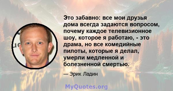 Это забавно: все мои друзья дома всегда задаются вопросом, почему каждое телевизионное шоу, которое я работаю, - это драма, но все комедийные пилоты, которые я делал, умерли медленной и болезненной смертью.