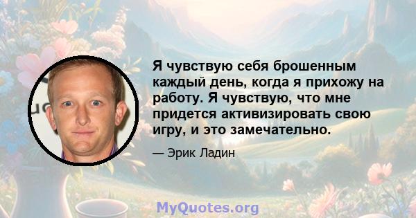 Я чувствую себя брошенным каждый день, когда я прихожу на работу. Я чувствую, что мне придется активизировать свою игру, и это замечательно.