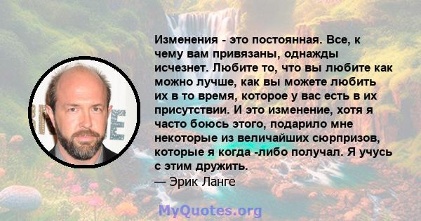 Изменения - это постоянная. Все, к чему вам привязаны, однажды исчезнет. Любите то, что вы любите как можно лучше, как вы можете любить их в то время, которое у вас есть в их присутствии. И это изменение, хотя я часто