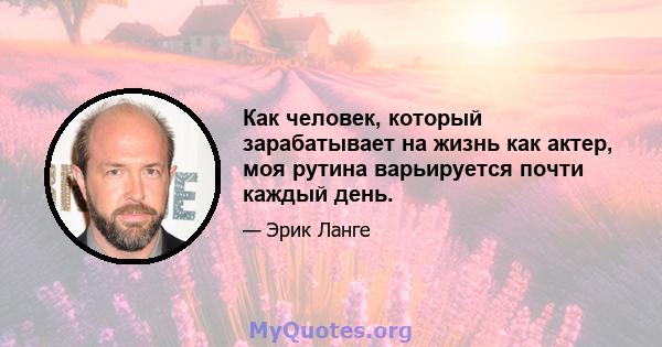 Как человек, который зарабатывает на жизнь как актер, моя рутина варьируется почти каждый день.