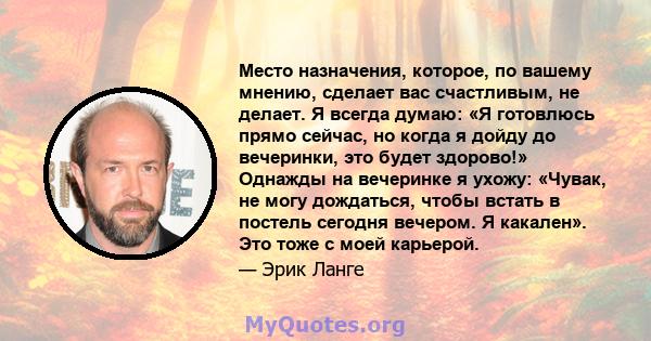 Место назначения, которое, по вашему мнению, сделает вас счастливым, не делает. Я всегда думаю: «Я готовлюсь прямо сейчас, но когда я дойду до вечеринки, это будет здорово!» Однажды на вечеринке я ухожу: «Чувак, не могу 