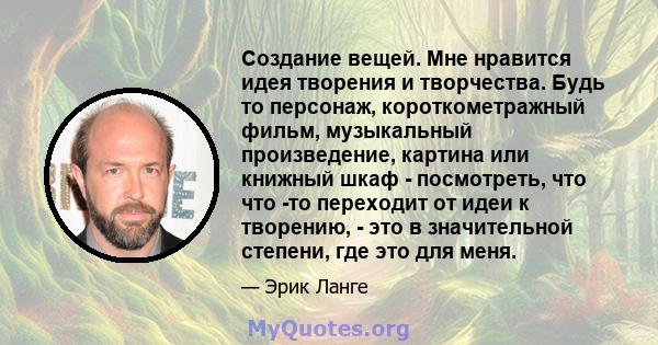 Создание вещей. Мне нравится идея творения и творчества. Будь то персонаж, короткометражный фильм, музыкальный произведение, картина или книжный шкаф - посмотреть, что что -то переходит от идеи к творению, - это в