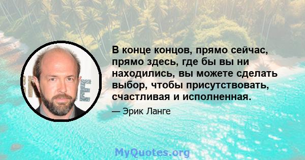 В конце концов, прямо сейчас, прямо здесь, где бы вы ни находились, вы можете сделать выбор, чтобы присутствовать, счастливая и исполненная.