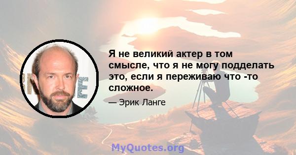 Я не великий актер в том смысле, что я не могу подделать это, если я переживаю что -то сложное.