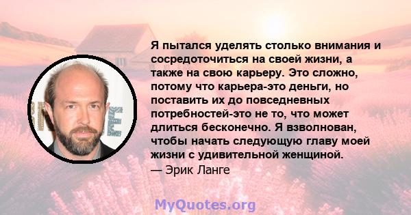 Я пытался уделять столько внимания и сосредоточиться на своей жизни, а также на свою карьеру. Это сложно, потому что карьера-это деньги, но поставить их до повседневных потребностей-это не то, что может длиться