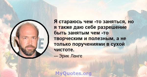 Я стараюсь чем -то заняться, но я также даю себе разрешение быть занятым чем -то творческим и полезным, а не только поручениями в сухой чистоте.