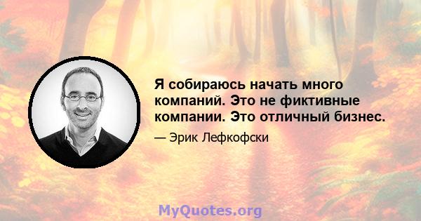 Я собираюсь начать много компаний. Это не фиктивные компании. Это отличный бизнес.