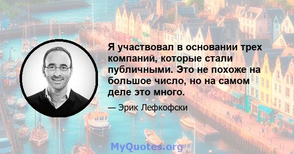 Я участвовал в основании трех компаний, которые стали публичными. Это не похоже на большое число, но на самом деле это много.