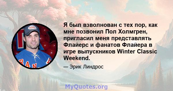 Я был взволнован с тех пор, как мне позвонил Пол Холмгрен, пригласил меня представлять Флайерс и фанатов Флайера в игре выпускников Winter Classic Weekend.