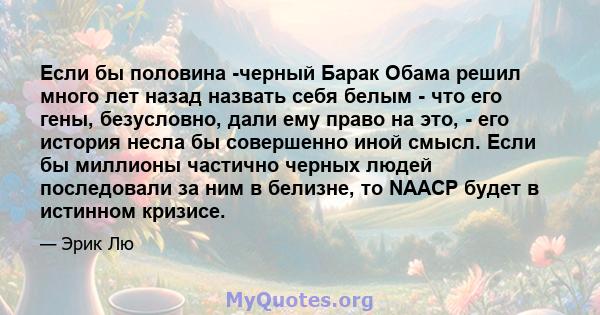 Если бы половина -черный Барак Обама решил много лет назад назвать себя белым - что его гены, безусловно, дали ему право на это, - его история несла бы совершенно иной смысл. Если бы миллионы частично черных людей