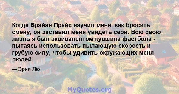 Когда Брайан Прайс научил меня, как бросить смену, он заставил меня увидеть себя. Всю свою жизнь я был эквивалентом кувшина фастбола - пытаясь использовать пылающую скорость и грубую силу, чтобы удивить окружающих меня