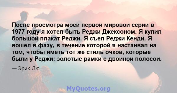 После просмотра моей первой мировой серии в 1977 году я хотел быть Реджи Джексоном. Я купил большой плакат Реджи. Я съел Реджи Кенди. Я вошел в фазу, в течение которой я настаивал на том, чтобы иметь тот же стиль очков, 