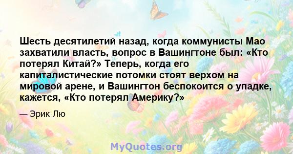 Шесть десятилетий назад, когда коммунисты Мао захватили власть, вопрос в Вашингтоне был: «Кто потерял Китай?» Теперь, когда его капиталистические потомки стоят верхом на мировой арене, и Вашингтон беспокоится о упадке,