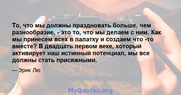 То, что мы должны праздновать больше, чем разнообразие, - это то, что мы делаем с ним. Как мы принесем всех в палатку и создаем что -то вместе? В двадцать первом веке, который активирует наш истинный потенциал, мы все