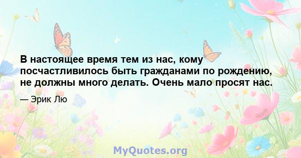 В настоящее время тем из нас, кому посчастливилось быть гражданами по рождению, не должны много делать. Очень мало просят нас.