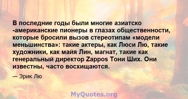 В последние годы были многие азиатско -американские пионеры в глазах общественности, которые бросили вызов стереотипам «модели меньшинства»: такие актеры, как Люси Лю, такие художники, как майя Лин, магнат, такие как