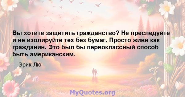 Вы хотите защитить гражданство? Не преследуйте и не изолируйте тех без бумаг. Просто живи как гражданин. Это был бы первоклассный способ быть американским.