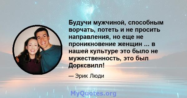 Будучи мужчиной, способным ворчать, потеть и не просить направления, но еще не проникновение женщин ... в нашей культуре это было не мужественность, это был Дорксвилл!