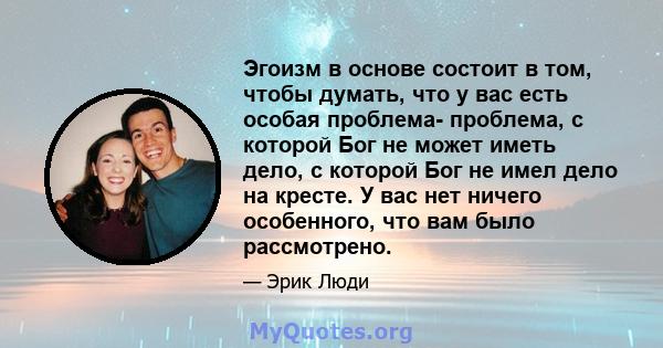 Эгоизм в основе состоит в том, чтобы думать, что у вас есть особая проблема- проблема, с которой Бог не может иметь дело, с которой Бог не имел дело на кресте. У вас нет ничего особенного, что вам было рассмотрено.