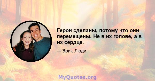 Герои сделаны, потому что они перемещены. Не в их голове, а в их сердце.