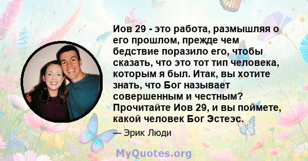 Иов 29 - это работа, размышляя о его прошлом, прежде чем бедствие поразило его, чтобы сказать, что это тот тип человека, которым я был. Итак, вы хотите знать, что Бог называет совершенным и честным? Прочитайте Иов 29, и 