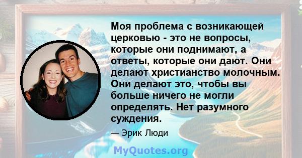 Моя проблема с возникающей церковью - это не вопросы, которые они поднимают, а ответы, которые они дают. Они делают христианство молочным. Они делают это, чтобы вы больше ничего не могли определять. Нет разумного