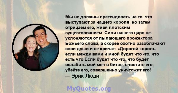 Мы не должны претендовать на то, что выступают за нашего короля, но затем отрицаем его, живя плотским существованием. Сили нашего царя не уклоняются от пылающего прожектора Божьего слова, а скорее охотно разоблачают