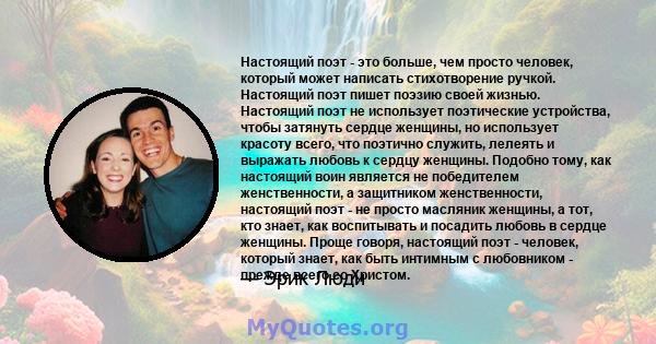 Настоящий поэт - это больше, чем просто человек, который может написать стихотворение ручкой. Настоящий поэт пишет поэзию своей жизнью. Настоящий поэт не использует поэтические устройства, чтобы затянуть сердце женщины, 