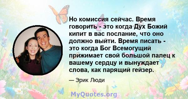 Но комиссия сейчас. Время говорить - это когда Дух Божий кипит в вас послание, что оно должно выйти. Время писать - это когда Бог Всемогущий прижимает свой большой палец к вашему сердцу и вынуждает слова, как парящий