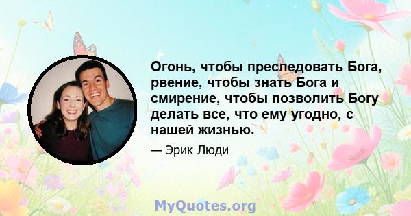 Огонь, чтобы преследовать Бога, рвение, чтобы знать Бога и смирение, чтобы позволить Богу делать все, что ему угодно, с нашей жизнью.