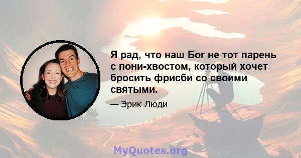 Я рад, что наш Бог не тот парень с пони-хвостом, который хочет бросить фрисби со своими святыми.