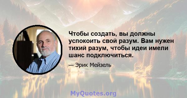 Чтобы создать, вы должны успокоить свой разум. Вам нужен тихий разум, чтобы идеи имели шанс подключиться.