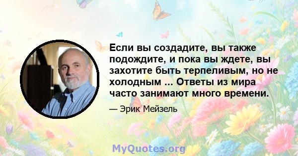 Если вы создадите, вы также подождите, и пока вы ждете, вы захотите быть терпеливым, но не холодным ... Ответы из мира часто занимают много времени.