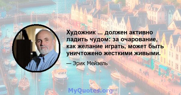 Художник ... должен активно ладить чудом: за очарование, как желание играть, может быть уничтожено жесткими живыми.