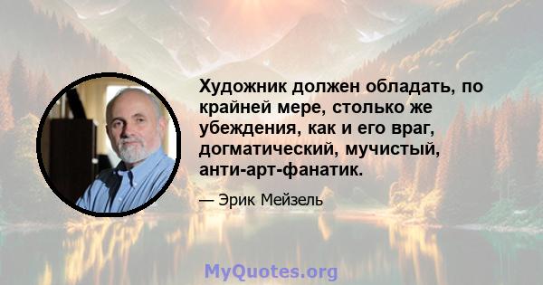 Художник должен обладать, по крайней мере, столько же убеждения, как и его враг, догматический, мучистый, анти-арт-фанатик.