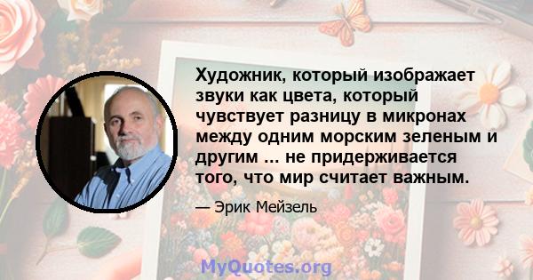 Художник, который изображает звуки как цвета, который чувствует разницу в микронах между одним морским зеленым и другим ... не придерживается того, что мир считает важным.