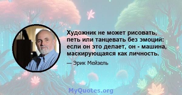 Художник не может рисовать, петь или танцевать без эмоций: если он это делает, он - машина, маскирующаяся как личность.