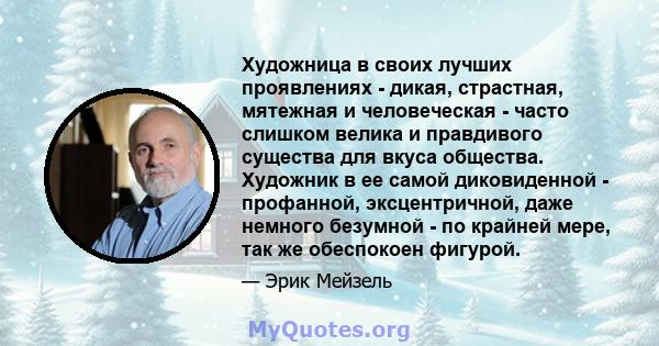 Художница в своих лучших проявлениях - дикая, страстная, мятежная и человеческая - часто слишком велика и правдивого существа для вкуса общества. Художник в ее самой диковиденной - профанной, эксцентричной, даже немного 