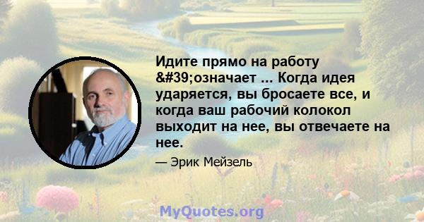 Идите прямо на работу 'означает ... Когда идея ударяется, вы бросаете все, и когда ваш рабочий колокол выходит на нее, вы отвечаете на нее.