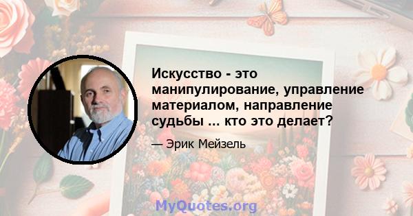 Искусство - это манипулирование, управление материалом, направление судьбы ... кто это делает?