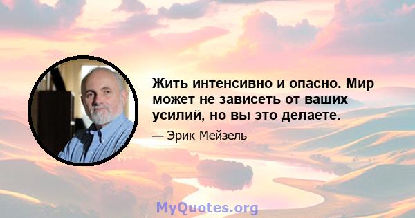 Жить интенсивно и опасно. Мир может не зависеть от ваших усилий, но вы это делаете.