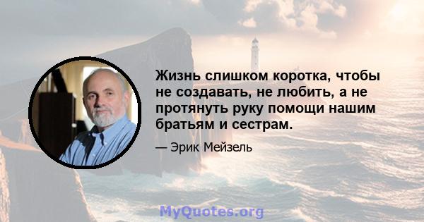 Жизнь слишком коротка, чтобы не создавать, не любить, а не протянуть руку помощи нашим братьям и сестрам.